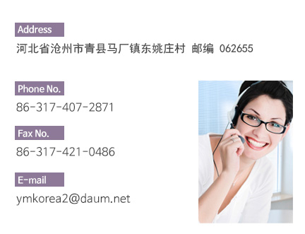 Address: Dongyaozhuang Nanduan 104 Guodao Machangzhen, 
Qingxian Hebei China (Zip code 0626055) Phone No: 86-153-0213-2510 Fax No.Fax No: 86-317-407-3956 E-mail: janis@ymkorea.cn
ymkorea2014@naver.com